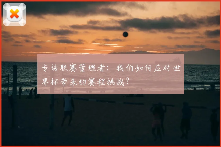 专访联赛管理者:我们如何应对世界杯带来的赛程挑战?