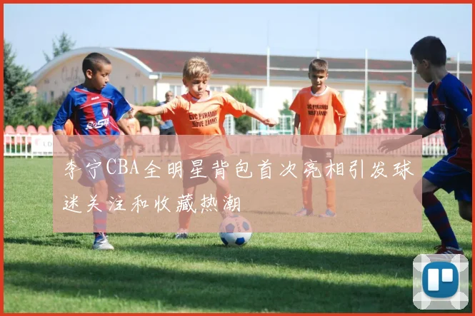 李宁CBA全明星背包首次亮相引发球迷关注和收藏热潮