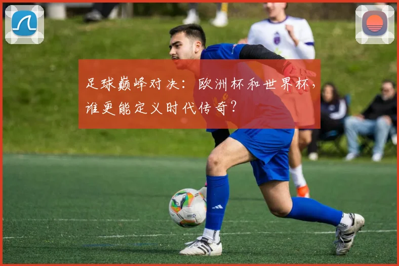 足球巅峰对决:欧洲杯和世界杯,谁更能定义时代传奇?
