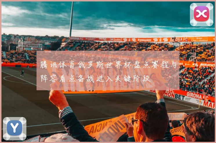 腾讯体育俄罗斯世界杯盘点赛程与阵容看点备战进入关键阶段
