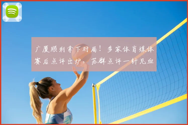 广厦顺利拿下对局!多家体育媒体赛后点评出炉,苏群点评一针见血