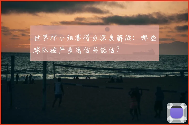世界杯小组赛得分深度解读：哪些球队被严重高估或低估？