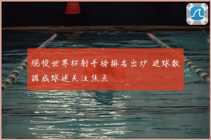 现役世界杯射手榜排名出炉 进球数据成球迷关注焦点