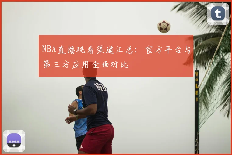 NBA直播观看渠道汇总:官方平台与第三方应用全面对比